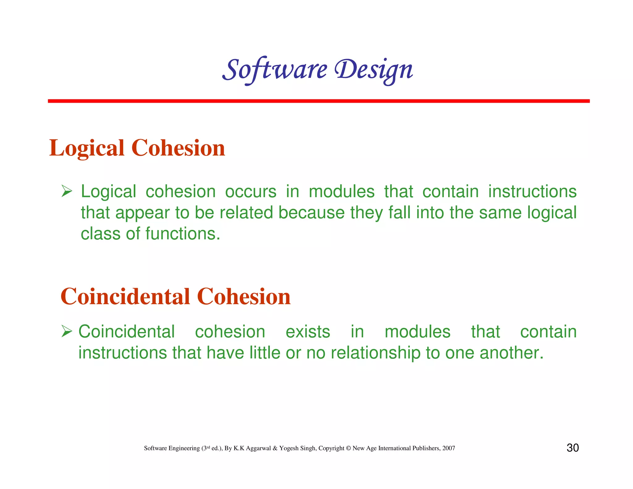 Software Design
Logical Cohesion
Logical cohesion occurs in modules that contain instructions
that appear to be related because they fall into the same logical
class of functions.

Coincidental Cohesion
Coincidental cohesion exists in modules that contain
instructions that have little or no relationship to one another.

Software Engineering (3rd ed.), By K.K Aggarwal & Yogesh Singh, Copyright © New Age International Publishers, 2007

30

 