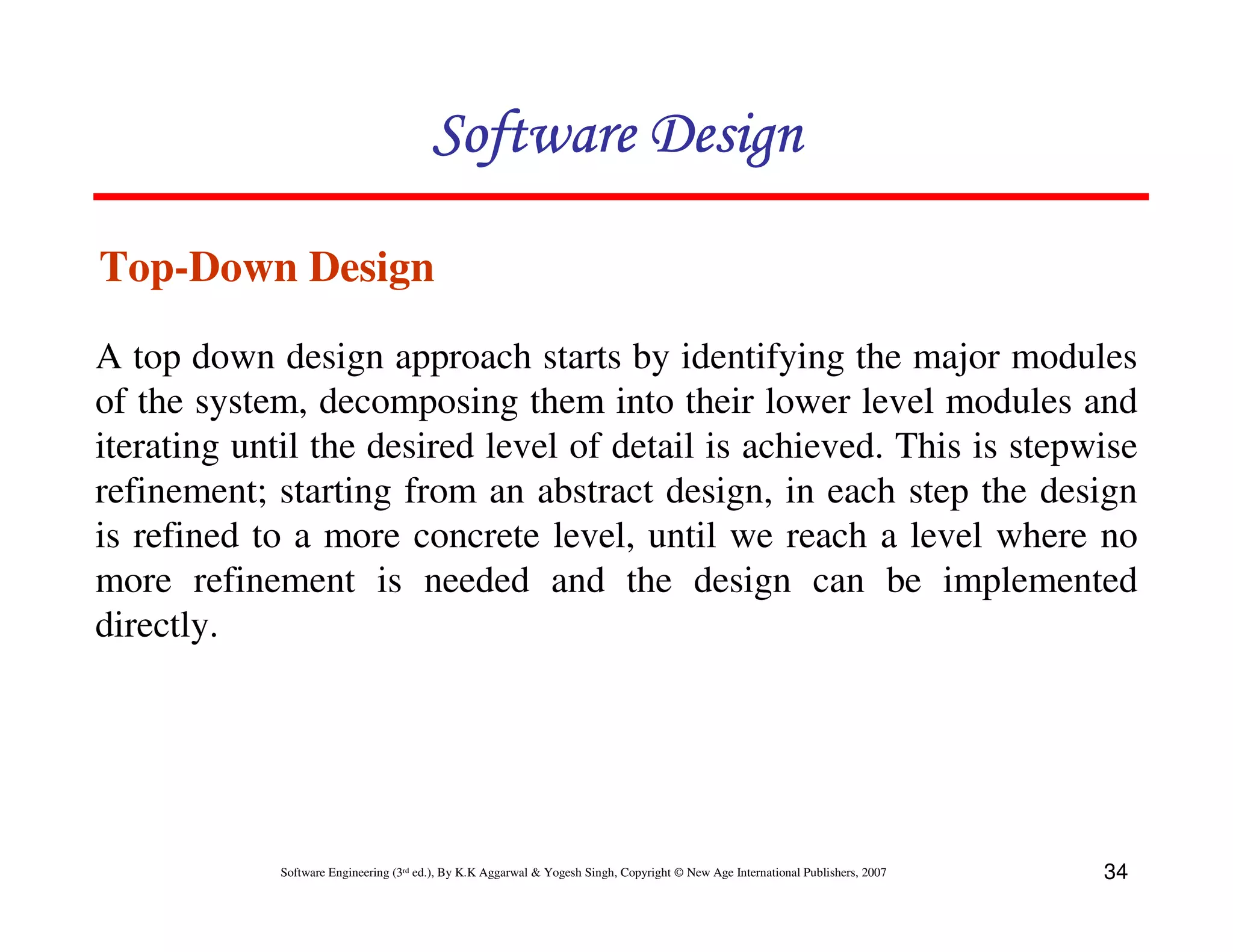 Software Design
Top-Down Design
A top down design approach starts by identifying the major modules
of the system, decomposing them into their lower level modules and
iterating until the desired level of detail is achieved. This is stepwise
refinement; starting from an abstract design, in each step the design
is refined to a more concrete level, until we reach a level where no
more refinement is needed and the design can be implemented
directly.

Software Engineering (3rd ed.), By K.K Aggarwal & Yogesh Singh, Copyright © New Age International Publishers, 2007

34

 
