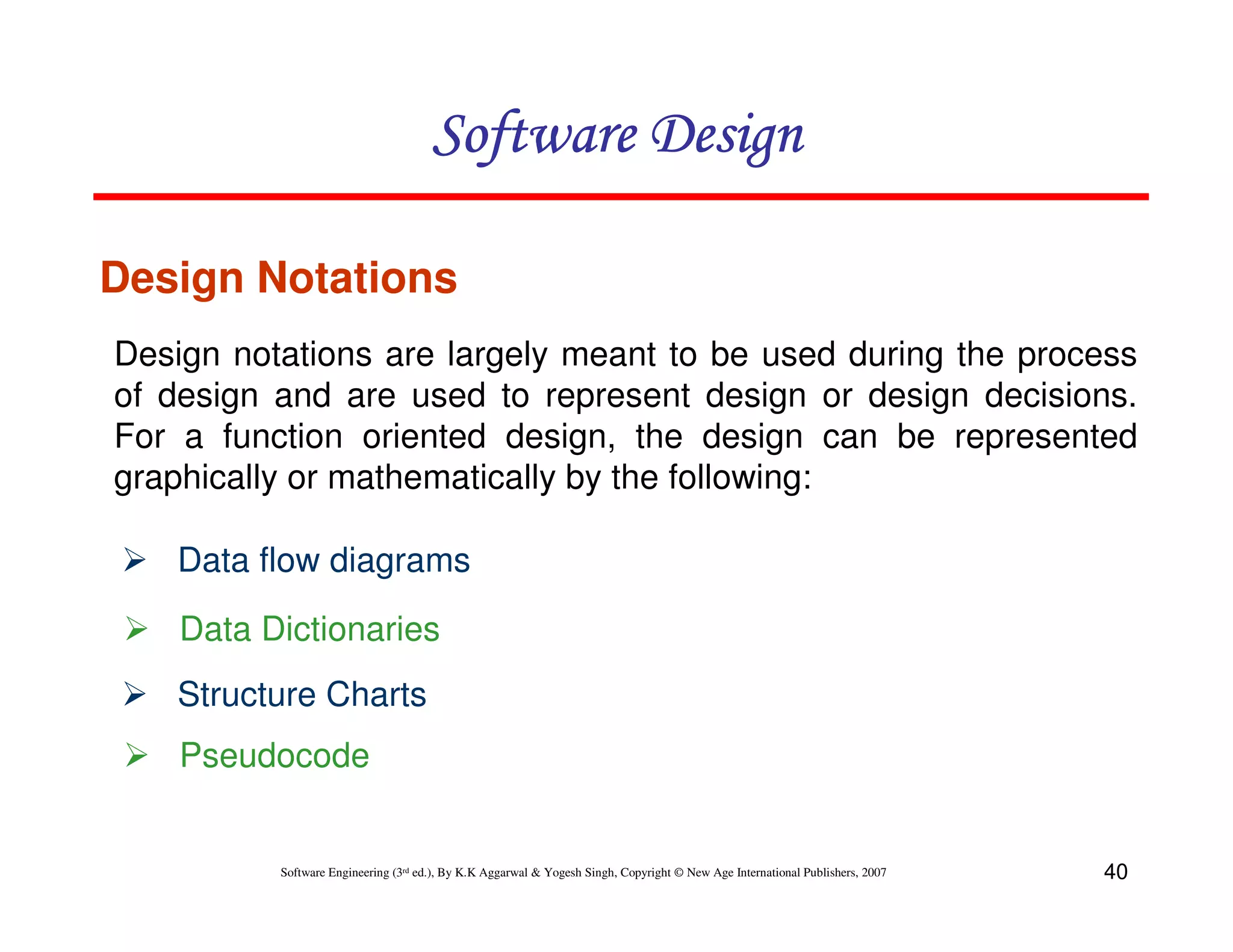 Software Design
Design Notations
Design notations are largely meant to be used during the process
of design and are used to represent design or design decisions.
For a function oriented design, the design can be represented
graphically or mathematically by the following:
Data flow diagrams
Data Dictionaries
Structure Charts
Pseudocode

Software Engineering (3rd ed.), By K.K Aggarwal & Yogesh Singh, Copyright © New Age International Publishers, 2007

40

 