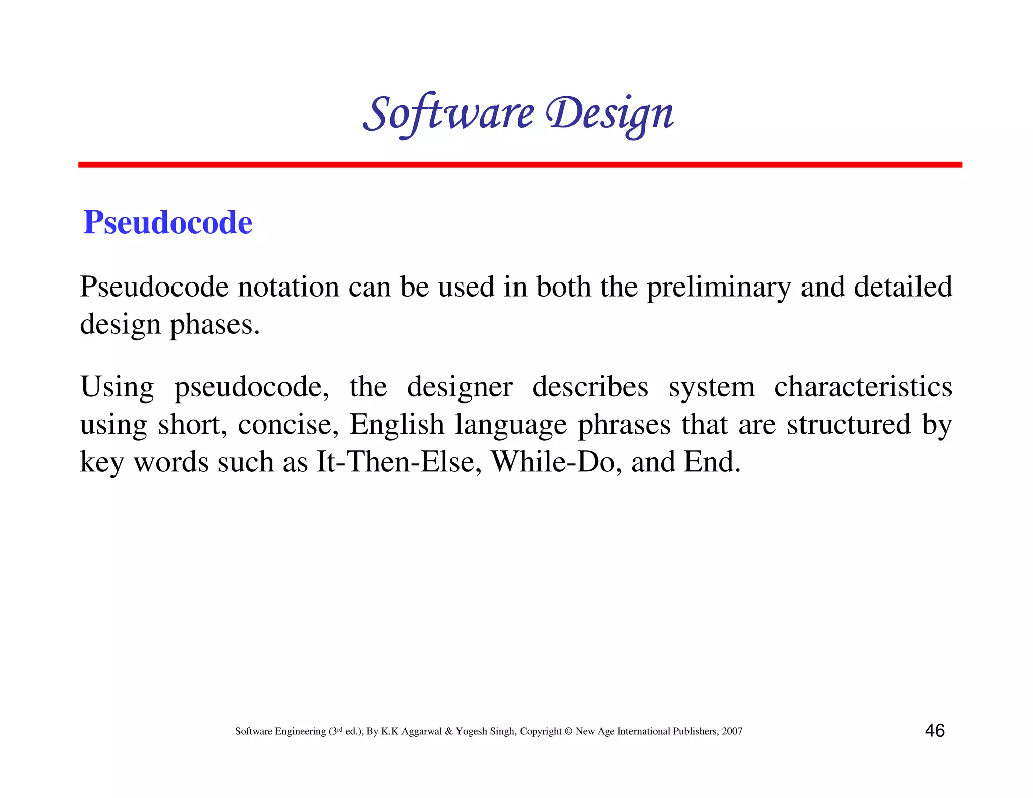 Software Design
Pseudocode
Pseudocode notation can be used in both the preliminary and detailed
design phases.
Using pseudocode, the designer describes system characteristics
using short, concise, English language phrases that are structured by
key words such as It-Then-Else, While-Do, and End.

Software Engineering (3rd ed.), By K.K Aggarwal & Yogesh Singh, Copyright © New Age International Publishers, 2007

46

 