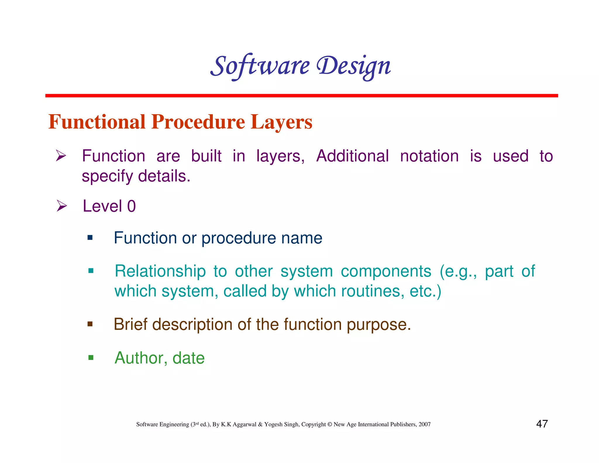 Software Design
Functional Procedure Layers
Function are built in layers, Additional notation is used to
specify details.
Level 0
Function or procedure name
Relationship to other system components (e.g., part of
which system, called by which routines, etc.)
Brief description of the function purpose.
Author, date

Software Engineering (3rd ed.), By K.K Aggarwal & Yogesh Singh, Copyright © New Age International Publishers, 2007

47

 