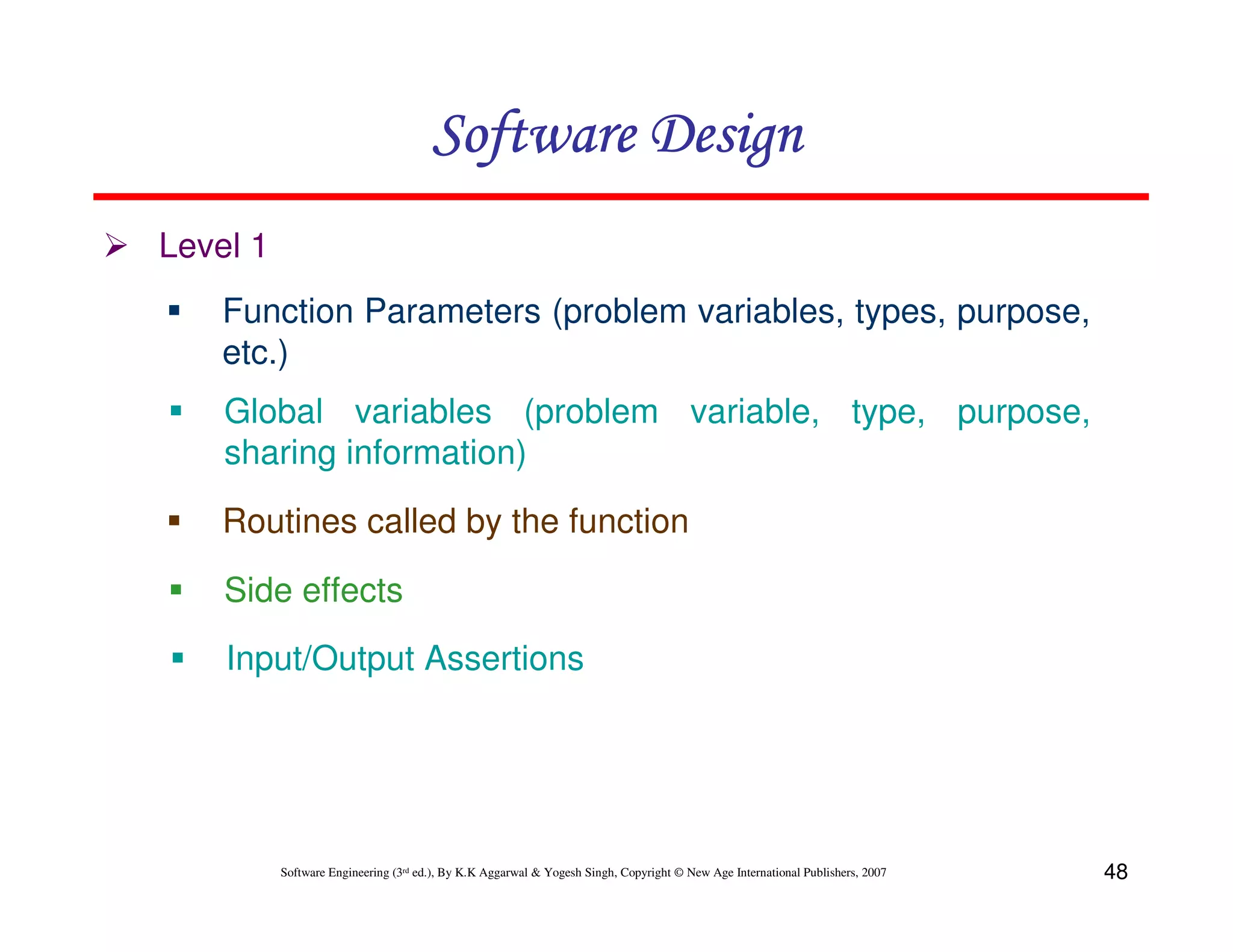 Software Design
Level 1
Function Parameters (problem variables, types, purpose,
etc.)
Global variables (problem variable, type, purpose,
sharing information)
Routines called by the function
Side effects
Input/Output Assertions

Software Engineering (3rd ed.), By K.K Aggarwal & Yogesh Singh, Copyright © New Age International Publishers, 2007

48

 
