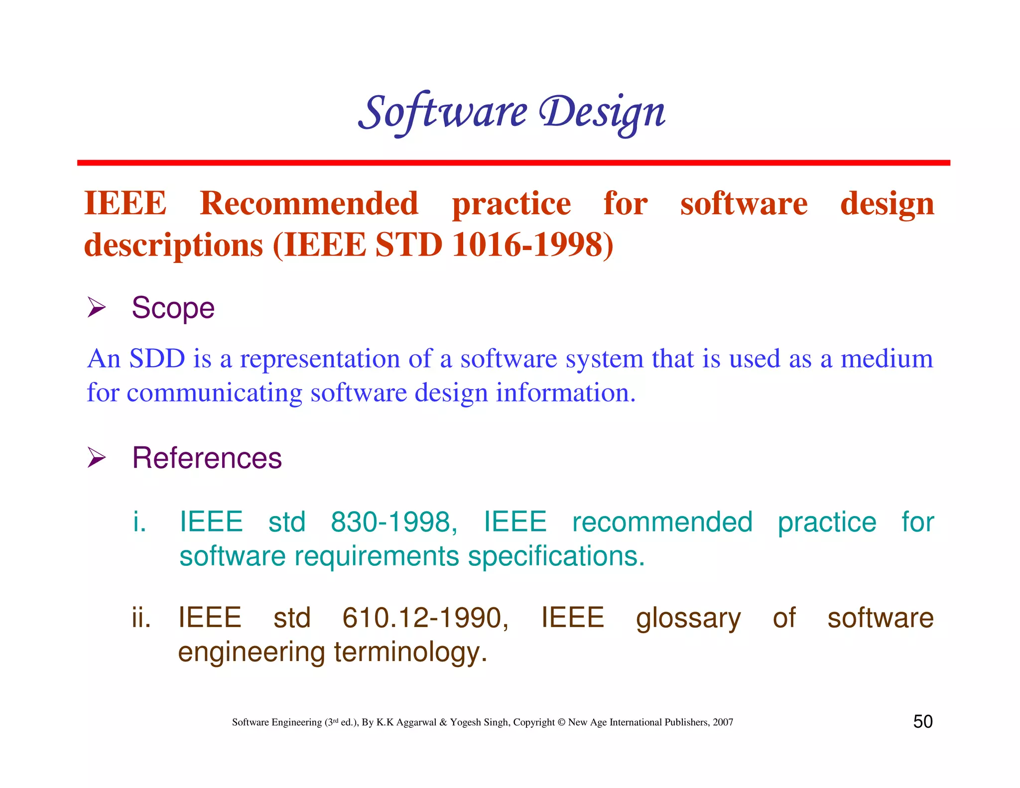 Software Design
IEEE Recommended practice for software design
descriptions (IEEE STD 1016-1998)
Scope
An SDD is a representation of a software system that is used as a medium
for communicating software design information.

References
i.

IEEE std 830-1998, IEEE recommended practice for
software requirements specifications.

ii. IEEE std 610.12-1990,
engineering terminology.

IEEE

glossary

Software Engineering (3rd ed.), By K.K Aggarwal & Yogesh Singh, Copyright © New Age International Publishers, 2007

of

software

50

 