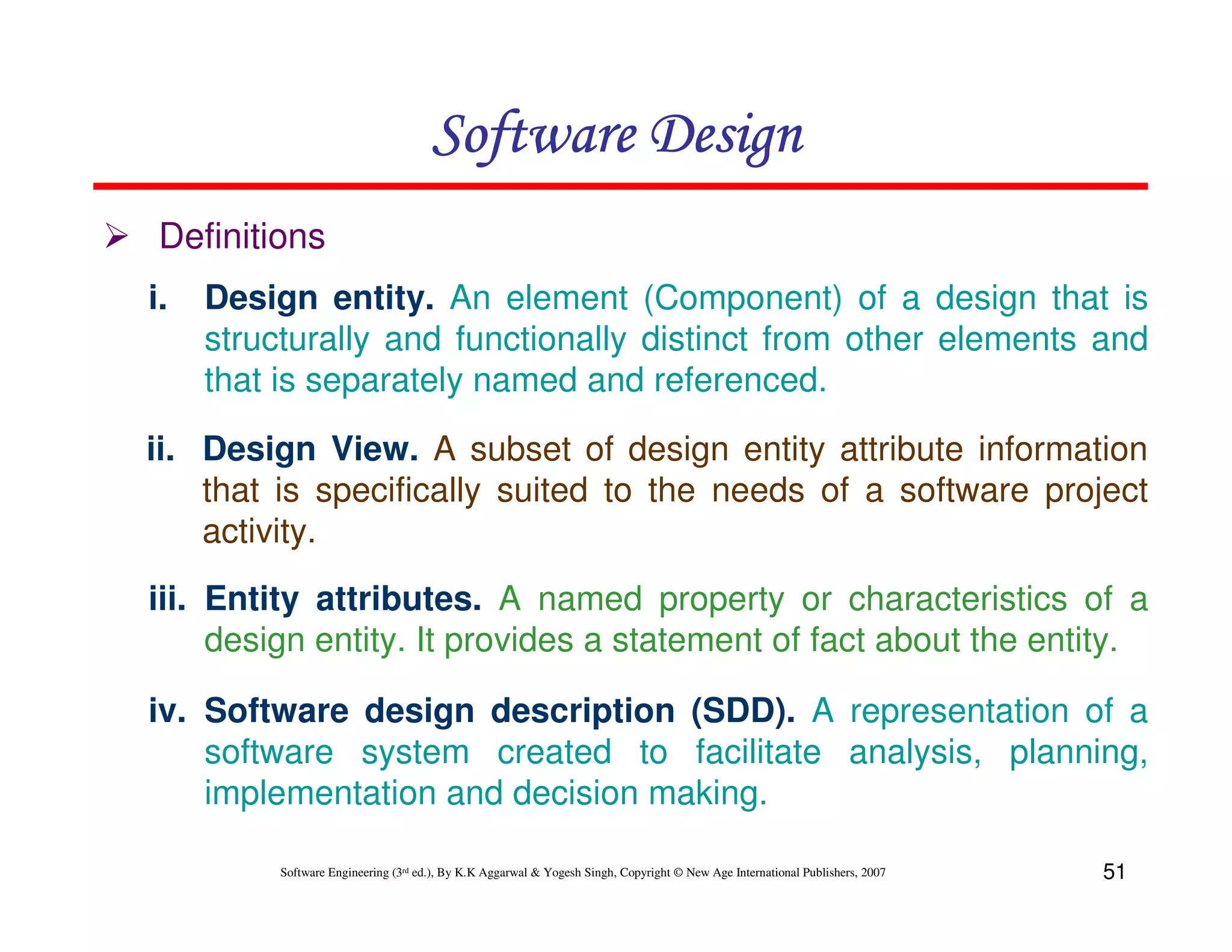 Software Design
Definitions
i.

Design entity. An element (Component) of a design that is
structurally and functionally distinct from other elements and
that is separately named and referenced.

ii. Design View. A subset of design entity attribute information
that is specifically suited to the needs of a software project
activity.
iii. Entity attributes. A named property or characteristics of a
design entity. It provides a statement of fact about the entity.
iv. Software design description (SDD). A representation of a
software system created to facilitate analysis, planning,
implementation and decision making.
Software Engineering (3rd ed.), By K.K Aggarwal & Yogesh Singh, Copyright © New Age International Publishers, 2007

51

 