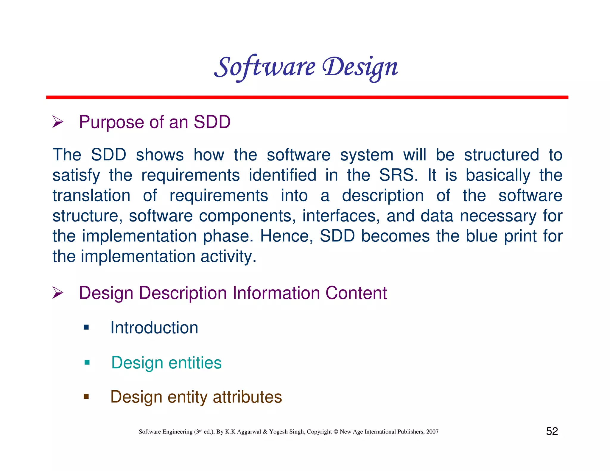 Software Design
Purpose of an SDD
The SDD shows how the software system will be structured to
satisfy the requirements identified in the SRS. It is basically the
translation of requirements into a description of the software
structure, software components, interfaces, and data necessary for
the implementation phase. Hence, SDD becomes the blue print for
the implementation activity.

Design Description Information Content
Introduction
Design entities
Design entity attributes
Software Engineering (3rd ed.), By K.K Aggarwal & Yogesh Singh, Copyright © New Age International Publishers, 2007

52

 