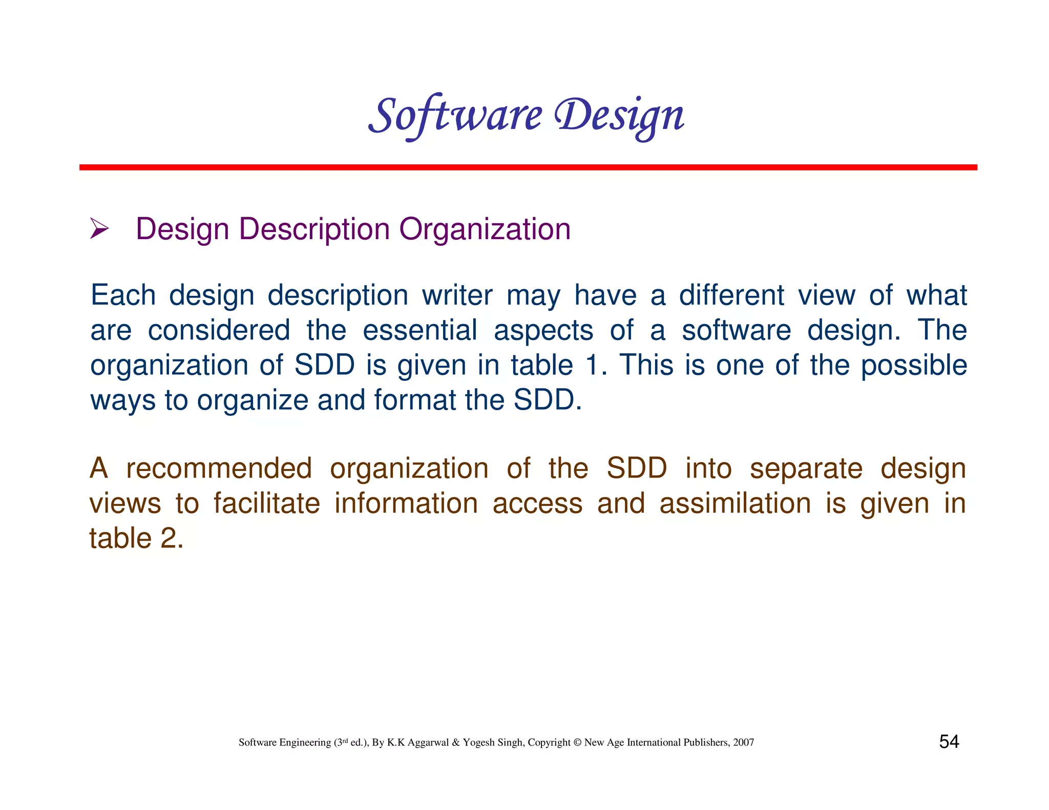 Software Design
Design Description Organization
Each design description writer may have a different view of what
are considered the essential aspects of a software design. The
organization of SDD is given in table 1. This is one of the possible
ways to organize and format the SDD.
A recommended organization of the SDD into separate design
views to facilitate information access and assimilation is given in
table 2.

Software Engineering (3rd ed.), By K.K Aggarwal & Yogesh Singh, Copyright © New Age International Publishers, 2007

54

 