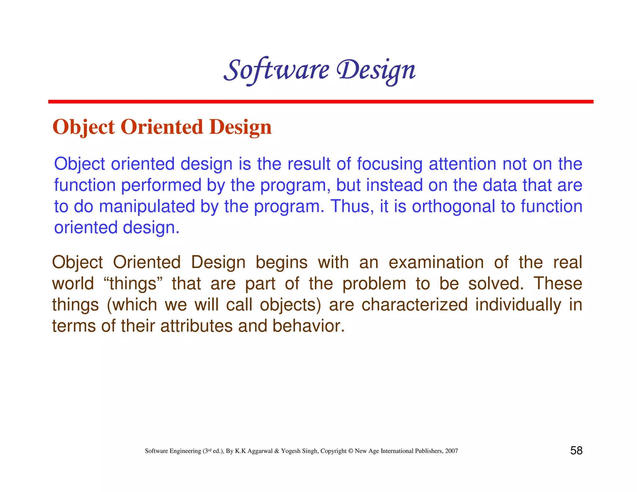 Software Design
Object Oriented Design
Object oriented design is the result of focusing attention not on the
function performed by the program, but instead on the data that are
to do manipulated by the program. Thus, it is orthogonal to function
oriented design.
Object Oriented Design begins with an examination of the real
world “things” that are part of the problem to be solved. These
things (which we will call objects) are characterized individually in
terms of their attributes and behavior.

Software Engineering (3rd ed.), By K.K Aggarwal & Yogesh Singh, Copyright © New Age International Publishers, 2007

58

 