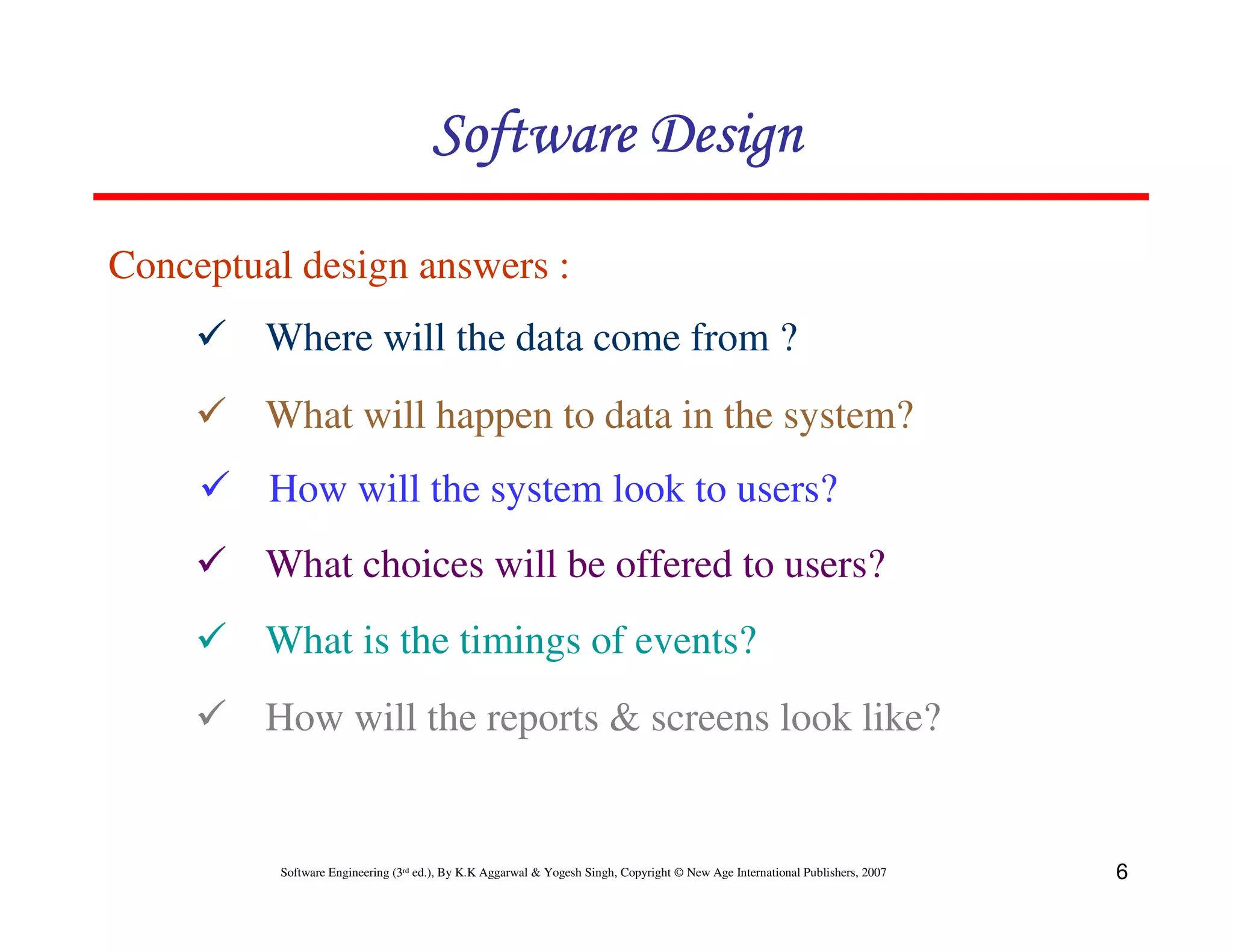 Software Design
Conceptual design answers :
Where will the data come from ?
What will happen to data in the system?
How will the system look to users?
What choices will be offered to users?
What is the timings of events?
How will the reports & screens look like?

Software Engineering (3rd ed.), By K.K Aggarwal & Yogesh Singh, Copyright © New Age International Publishers, 2007

6

 
