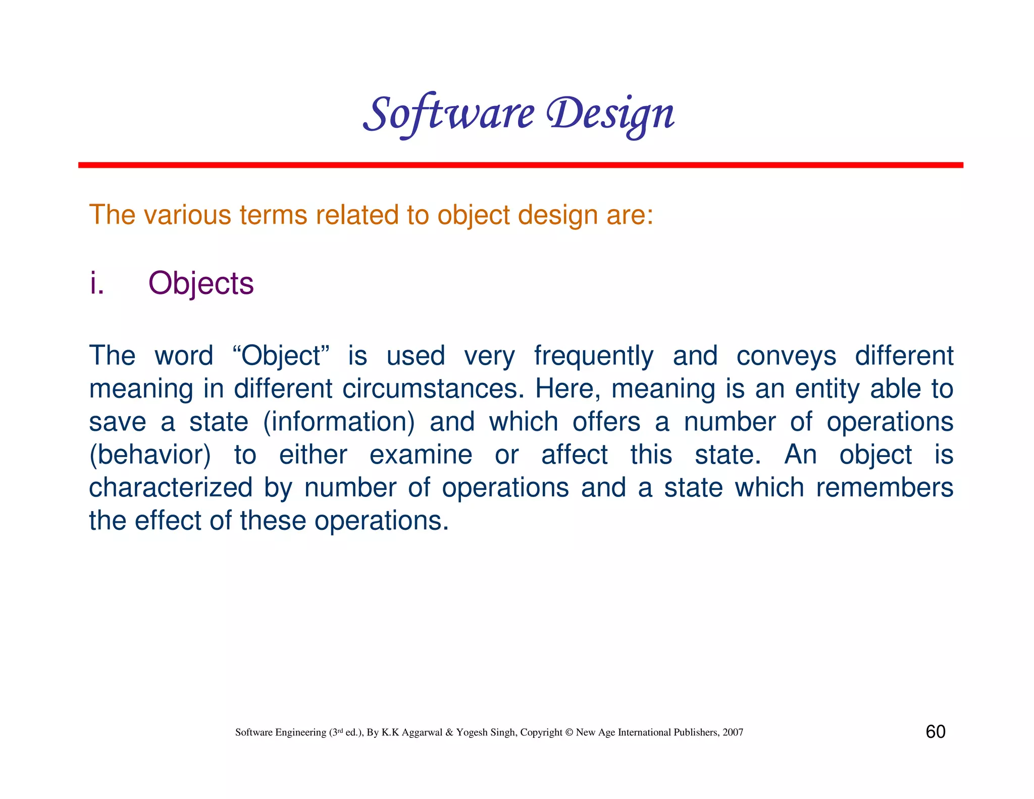 Software Design
The various terms related to object design are:

i.

Objects

The word “Object” is used very frequently and conveys different
meaning in different circumstances. Here, meaning is an entity able to
save a state (information) and which offers a number of operations
(behavior) to either examine or affect this state. An object is
characterized by number of operations and a state which remembers
the effect of these operations.

Software Engineering (3rd ed.), By K.K Aggarwal & Yogesh Singh, Copyright © New Age International Publishers, 2007

60

 