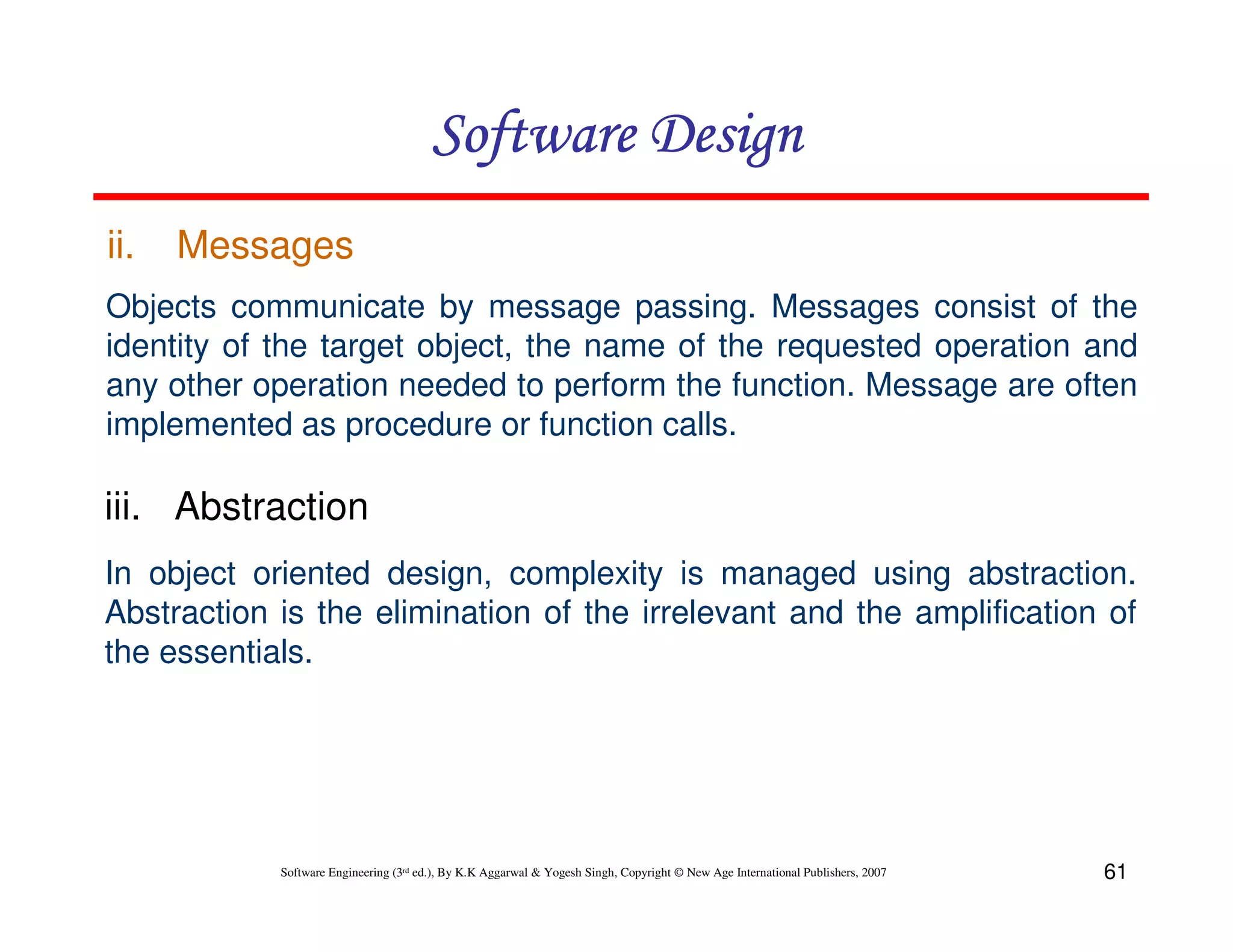 Software Design
ii.

Messages

Objects communicate by message passing. Messages consist of the
identity of the target object, the name of the requested operation and
any other operation needed to perform the function. Message are often
implemented as procedure or function calls.

iii. Abstraction
In object oriented design, complexity is managed using abstraction.
Abstraction is the elimination of the irrelevant and the amplification of
the essentials.

Software Engineering (3rd ed.), By K.K Aggarwal & Yogesh Singh, Copyright © New Age International Publishers, 2007

61

 