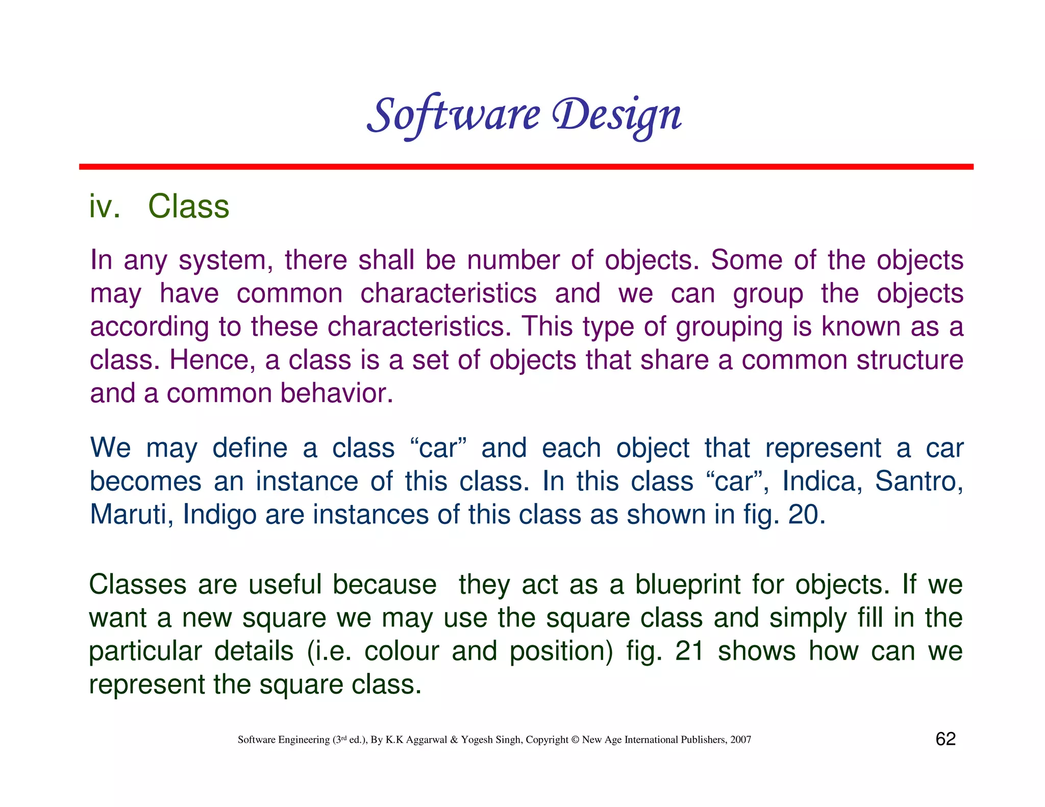 Software Design
iv. Class
In any system, there shall be number of objects. Some of the objects
may have common characteristics and we can group the objects
according to these characteristics. This type of grouping is known as a
class. Hence, a class is a set of objects that share a common structure
and a common behavior.
We may define a class “car” and each object that represent a car
becomes an instance of this class. In this class “car”, Indica, Santro,
Maruti, Indigo are instances of this class as shown in fig. 20.
Classes are useful because they act as a blueprint for objects. If we
want a new square we may use the square class and simply fill in the
particular details (i.e. colour and position) fig. 21 shows how can we
represent the square class.
Software Engineering (3rd ed.), By K.K Aggarwal & Yogesh Singh, Copyright © New Age International Publishers, 2007

62

 