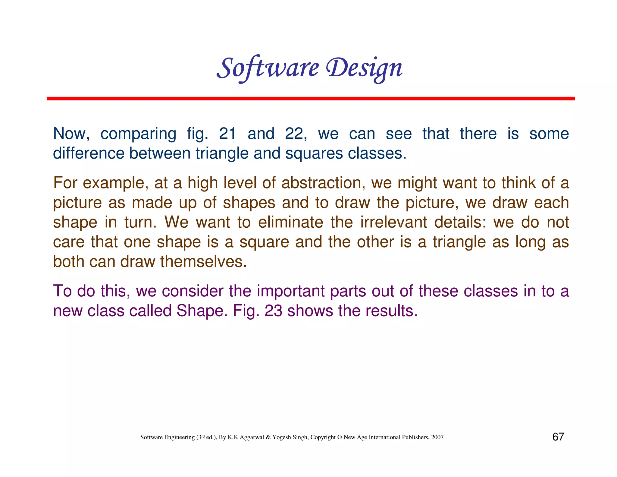Software Design
Now, comparing fig. 21 and 22, we can see that there is some
difference between triangle and squares classes.
For example, at a high level of abstraction, we might want to think of a
picture as made up of shapes and to draw the picture, we draw each
shape in turn. We want to eliminate the irrelevant details: we do not
care that one shape is a square and the other is a triangle as long as
both can draw themselves.
To do this, we consider the important parts out of these classes in to a
new class called Shape. Fig. 23 shows the results.

Software Engineering (3rd ed.), By K.K Aggarwal & Yogesh Singh, Copyright © New Age International Publishers, 2007

67

 