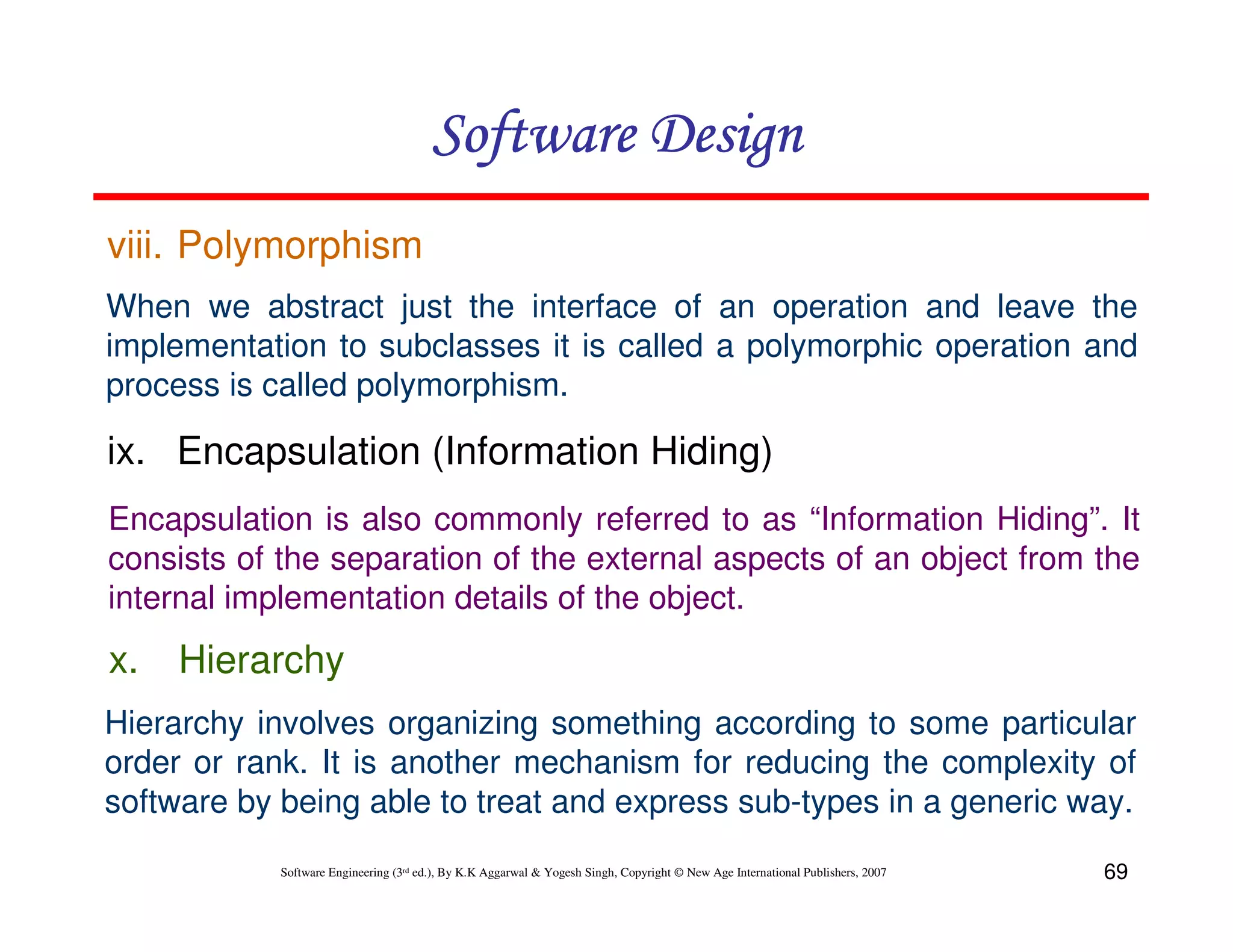 Software Design
viii. Polymorphism
When we abstract just the interface of an operation and leave the
implementation to subclasses it is called a polymorphic operation and
process is called polymorphism.

ix. Encapsulation (Information Hiding)
Encapsulation is also commonly referred to as “Information Hiding”. It
consists of the separation of the external aspects of an object from the
internal implementation details of the object.

x.

Hierarchy

Hierarchy involves organizing something according to some particular
order or rank. It is another mechanism for reducing the complexity of
software by being able to treat and express sub-types in a generic way.
Software Engineering (3rd ed.), By K.K Aggarwal & Yogesh Singh, Copyright © New Age International Publishers, 2007

69

 