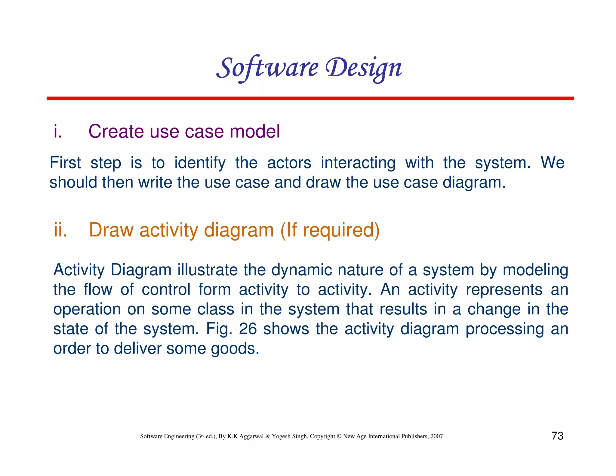 Software Design
i.

Create use case model

First step is to identify the actors interacting with the system. We
should then write the use case and draw the use case diagram.

ii.

Draw activity diagram (If required)

Activity Diagram illustrate the dynamic nature of a system by modeling
the flow of control form activity to activity. An activity represents an
operation on some class in the system that results in a change in the
state of the system. Fig. 26 shows the activity diagram processing an
order to deliver some goods.

Software Engineering (3rd ed.), By K.K Aggarwal & Yogesh Singh, Copyright © New Age International Publishers, 2007

73

 