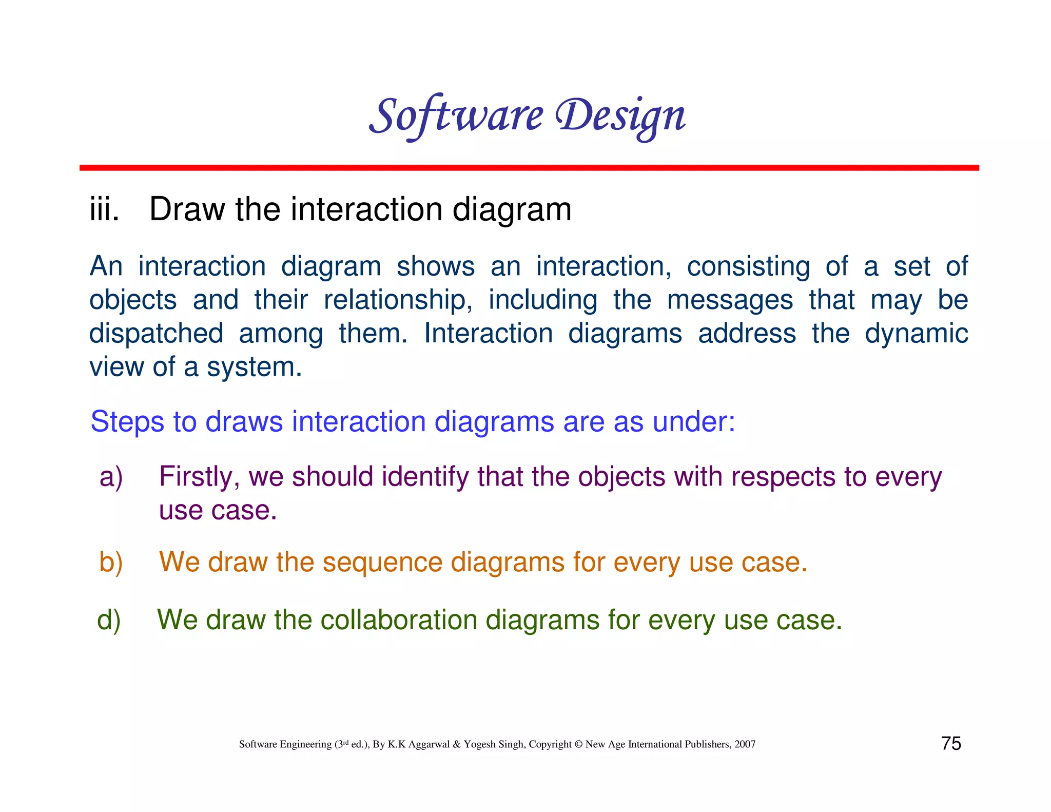 Software Design
iii. Draw the interaction diagram
An interaction diagram shows an interaction, consisting of a set of
objects and their relationship, including the messages that may be
dispatched among them. Interaction diagrams address the dynamic
view of a system.

Steps to draws interaction diagrams are as under:
a)

Firstly, we should identify that the objects with respects to every
use case.

b)

We draw the sequence diagrams for every use case.

d)

We draw the collaboration diagrams for every use case.

Software Engineering (3rd ed.), By K.K Aggarwal & Yogesh Singh, Copyright © New Age International Publishers, 2007

75

 