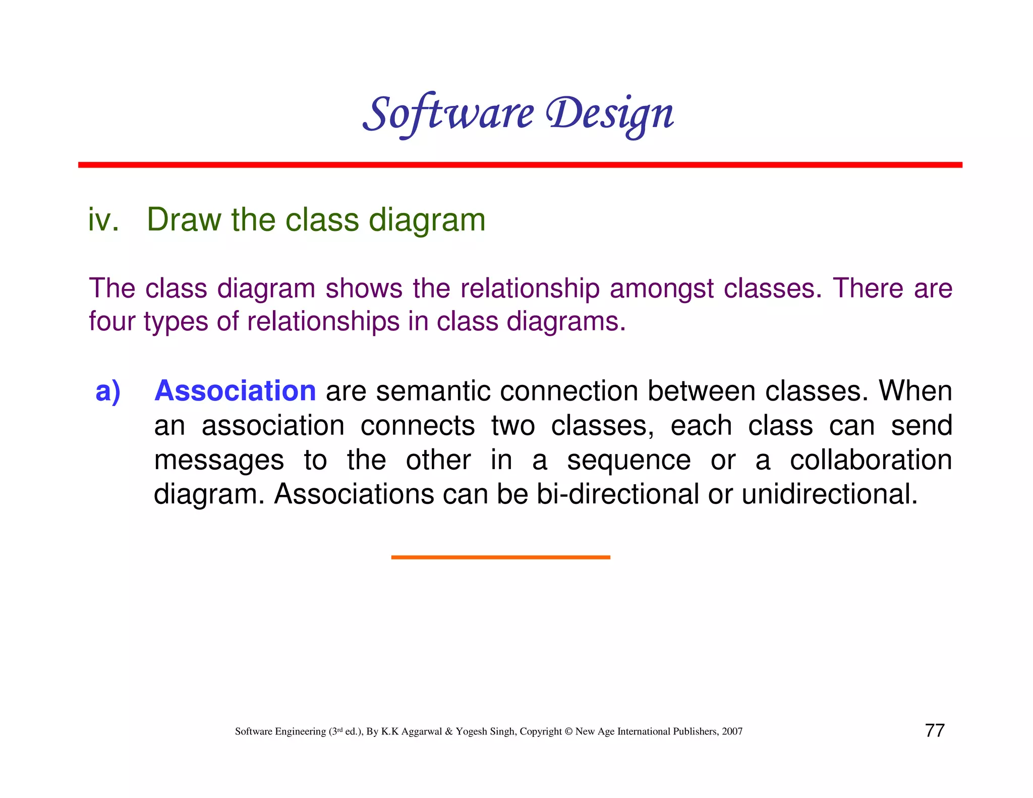 Software Design
iv. Draw the class diagram
The class diagram shows the relationship amongst classes. There are
four types of relationships in class diagrams.

a)

Association are semantic connection between classes. When
an association connects two classes, each class can send
messages to the other in a sequence or a collaboration
diagram. Associations can be bi-directional or unidirectional.

Software Engineering (3rd ed.), By K.K Aggarwal & Yogesh Singh, Copyright © New Age International Publishers, 2007

77

 