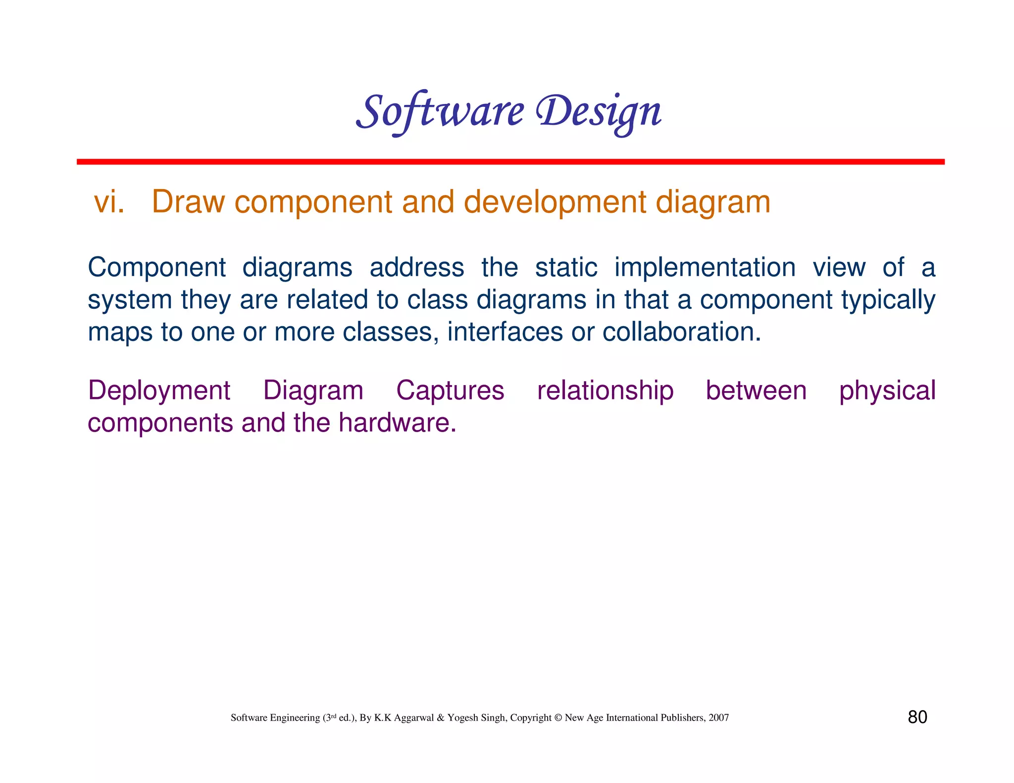 Software Design
vi. Draw component and development diagram
Component diagrams address the static implementation view of a
system they are related to class diagrams in that a component typically
maps to one or more classes, interfaces or collaboration.
Deployment Diagram Captures
components and the hardware.

relationship

between

Software Engineering (3rd ed.), By K.K Aggarwal & Yogesh Singh, Copyright © New Age International Publishers, 2007

physical

80

 