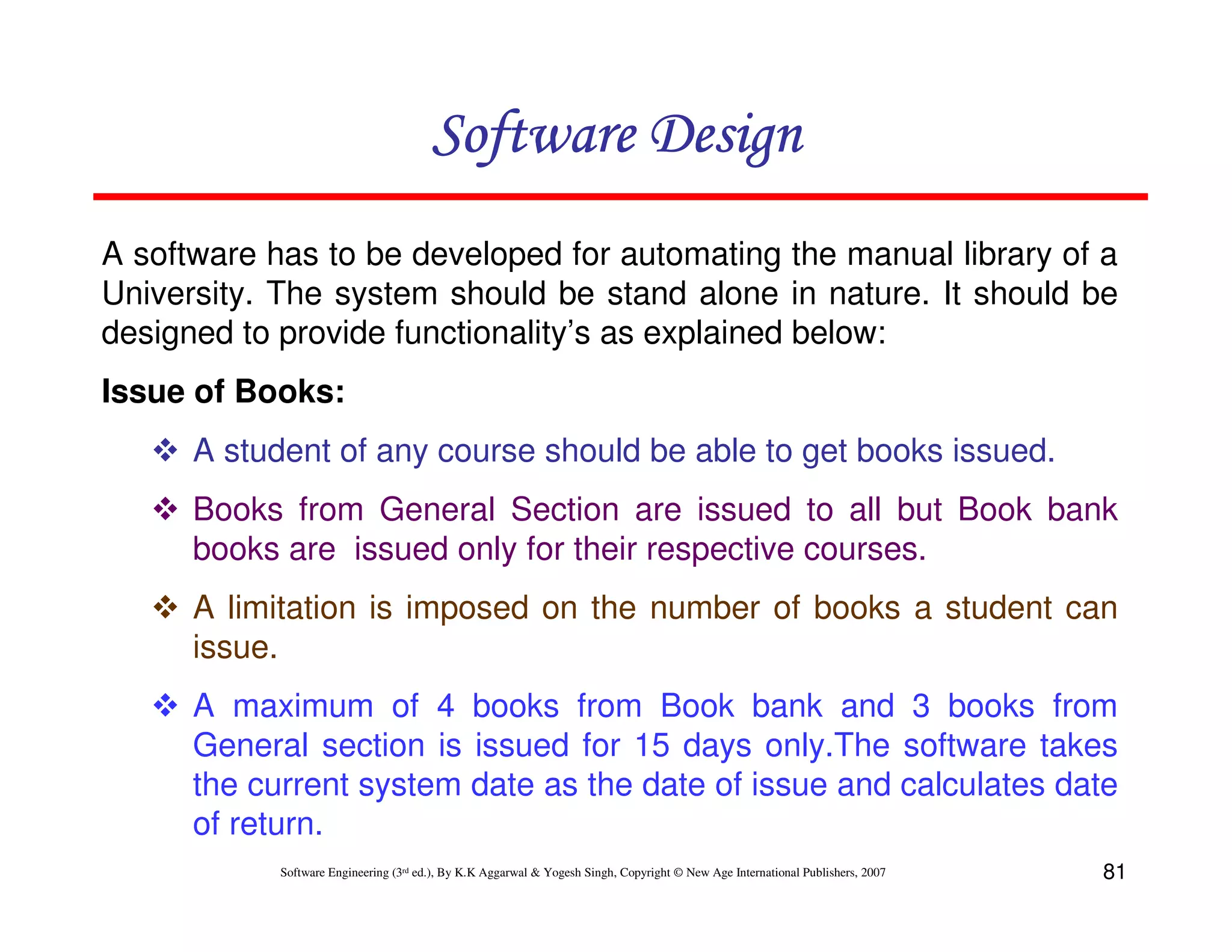 Software Design
A software has to be developed for automating the manual library of a
University. The system should be stand alone in nature. It should be
designed to provide functionality’s as explained below:
Issue of Books:
A student of any course should be able to get books issued.
Books from General Section are issued to all but Book bank
books are issued only for their respective courses.
A limitation is imposed on the number of books a student can
issue.
A maximum of 4 books from Book bank and 3 books from
General section is issued for 15 days only.The software takes
the current system date as the date of issue and calculates date
of return.
Software Engineering (3rd ed.), By K.K Aggarwal & Yogesh Singh, Copyright © New Age International Publishers, 2007

81

 
