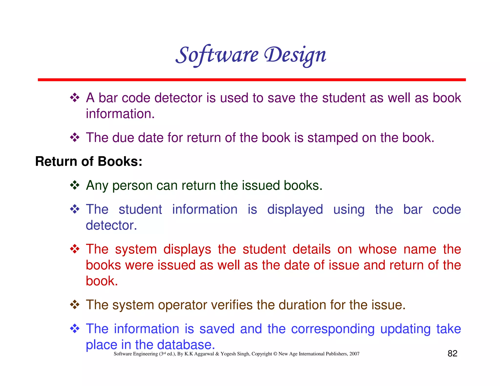 Software Design
A bar code detector is used to save the student as well as book
information.
The due date for return of the book is stamped on the book.
Return of Books:
Any person can return the issued books.
The student information is displayed using the bar code
detector.
The system displays the student details on whose name the
books were issued as well as the date of issue and return of the
book.
The system operator verifies the duration for the issue.
The information is saved and the corresponding updating take
place in the database.
Software Engineering (3rd ed.), By K.K Aggarwal & Yogesh Singh, Copyright © New Age International Publishers, 2007

82

 