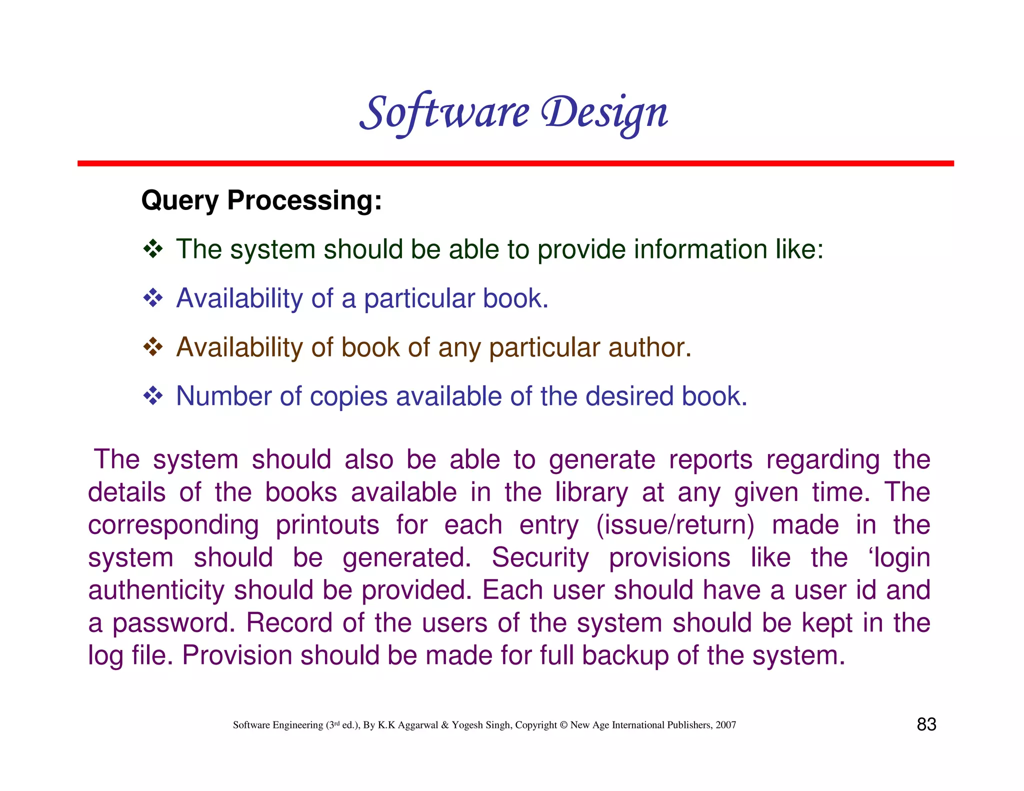 Software Design
Query Processing:
The system should be able to provide information like:
Availability of a particular book.
Availability of book of any particular author.
Number of copies available of the desired book.
The system should also be able to generate reports regarding the
details of the books available in the library at any given time. The
corresponding printouts for each entry (issue/return) made in the
system should be generated. Security provisions like the ‘login
authenticity should be provided. Each user should have a user id and
a password. Record of the users of the system should be kept in the
log file. Provision should be made for full backup of the system.
Software Engineering (3rd ed.), By K.K Aggarwal & Yogesh Singh, Copyright © New Age International Publishers, 2007

83

 