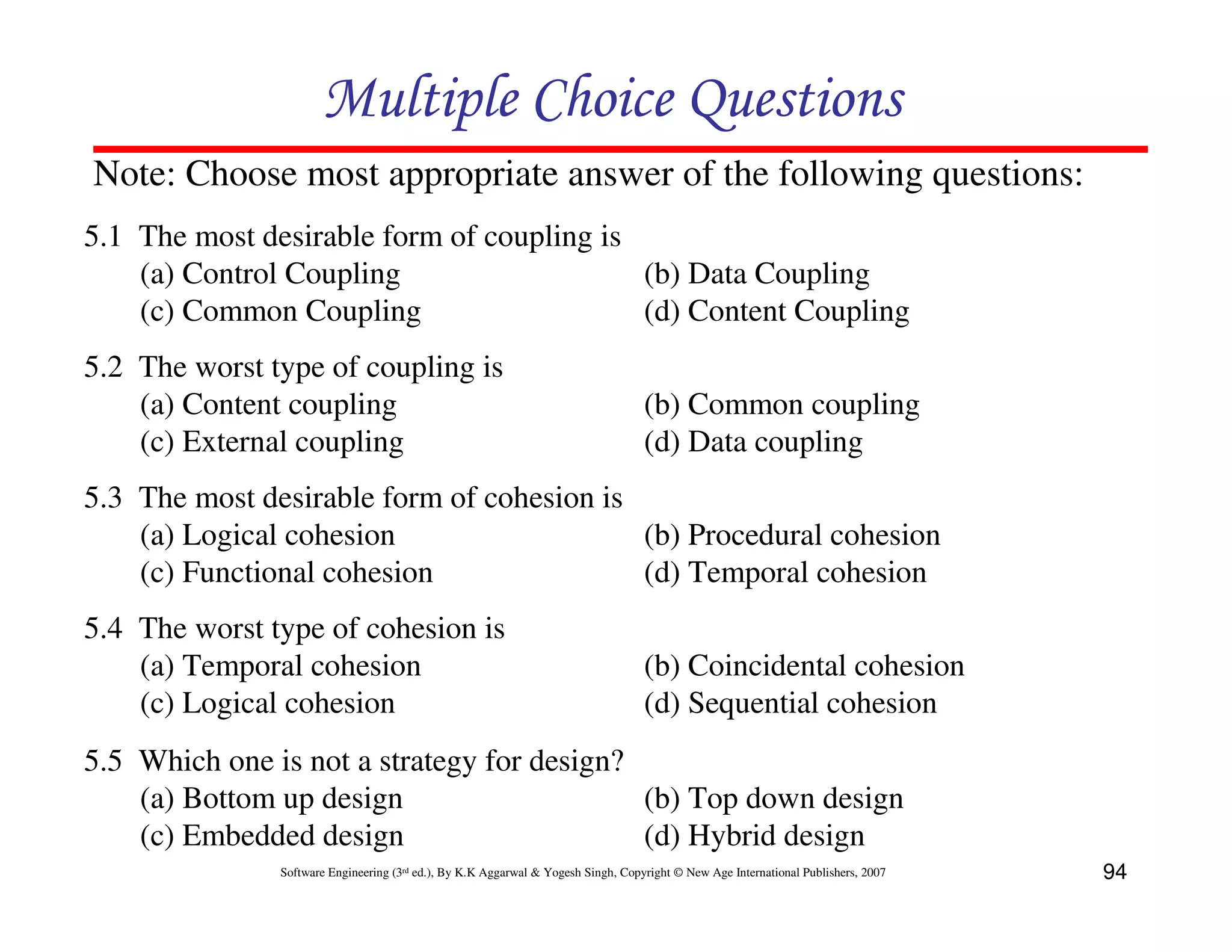 Multiple Choice Questions
Note: Choose most appropriate answer of the following questions:
5.1 The most desirable form of coupling is
(a) Control Coupling
(b) Data Coupling
(c) Common Coupling
(d) Content Coupling
5.2 The worst type of coupling is
(a) Content coupling
(c) External coupling

(b) Common coupling
(d) Data coupling

5.3 The most desirable form of cohesion is
(a) Logical cohesion
(b) Procedural cohesion
(c) Functional cohesion
(d) Temporal cohesion
5.4 The worst type of cohesion is
(a) Temporal cohesion
(c) Logical cohesion

(b) Coincidental cohesion
(d) Sequential cohesion

5.5 Which one is not a strategy for design?
(a) Bottom up design
(b) Top down design
(c) Embedded design
(d) Hybrid design
Software Engineering (3rd ed.), By K.K Aggarwal & Yogesh Singh, Copyright © New Age International Publishers, 2007

94

 