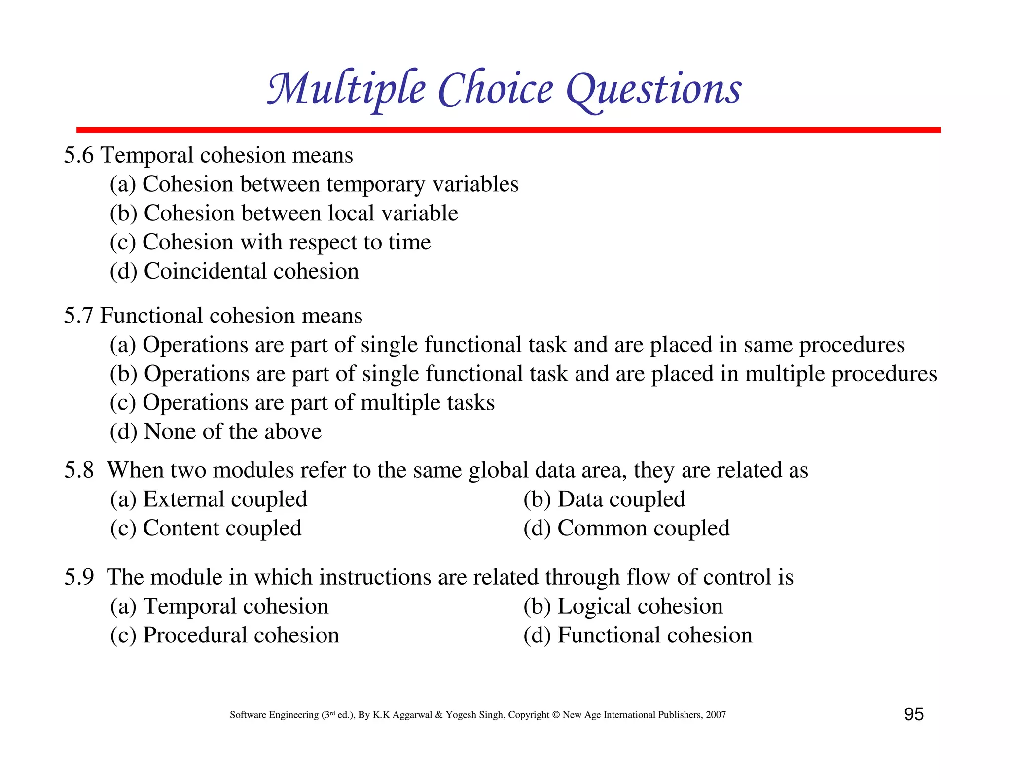 Multiple Choice Questions
5.6 Temporal cohesion means
(a) Cohesion between temporary variables
(b) Cohesion between local variable
(c) Cohesion with respect to time
(d) Coincidental cohesion
5.7 Functional cohesion means
(a) Operations are part of single functional task and are placed in same procedures
(b) Operations are part of single functional task and are placed in multiple procedures
(c) Operations are part of multiple tasks
(d) None of the above
5.8 When two modules refer to the same global data area, they are related as
(a) External coupled
(b) Data coupled
(c) Content coupled
(d) Common coupled
5.9 The module in which instructions are related through flow of control is
(a) Temporal cohesion
(b) Logical cohesion
(c) Procedural cohesion
(d) Functional cohesion

Software Engineering (3rd ed.), By K.K Aggarwal & Yogesh Singh, Copyright © New Age International Publishers, 2007

95

 