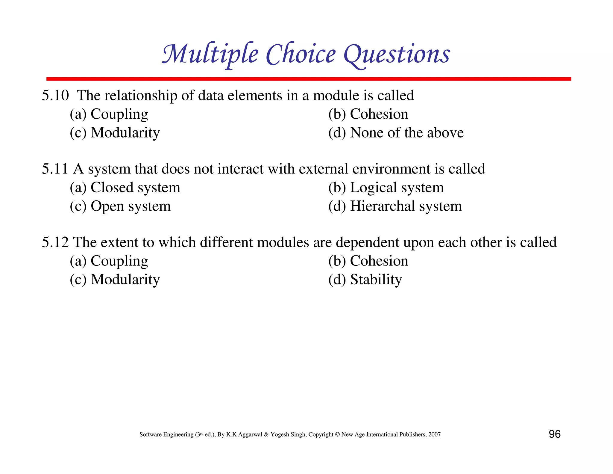 Multiple Choice Questions
5.10 The relationship of data elements in a module is called
(a) Coupling
(b) Cohesion
(c) Modularity
(d) None of the above
5.11 A system that does not interact with external environment is called
(a) Closed system
(b) Logical system
(c) Open system
(d) Hierarchal system
5.12 The extent to which different modules are dependent upon each other is called
(a) Coupling
(b) Cohesion
(c) Modularity
(d) Stability

Software Engineering (3rd ed.), By K.K Aggarwal & Yogesh Singh, Copyright © New Age International Publishers, 2007

96

 