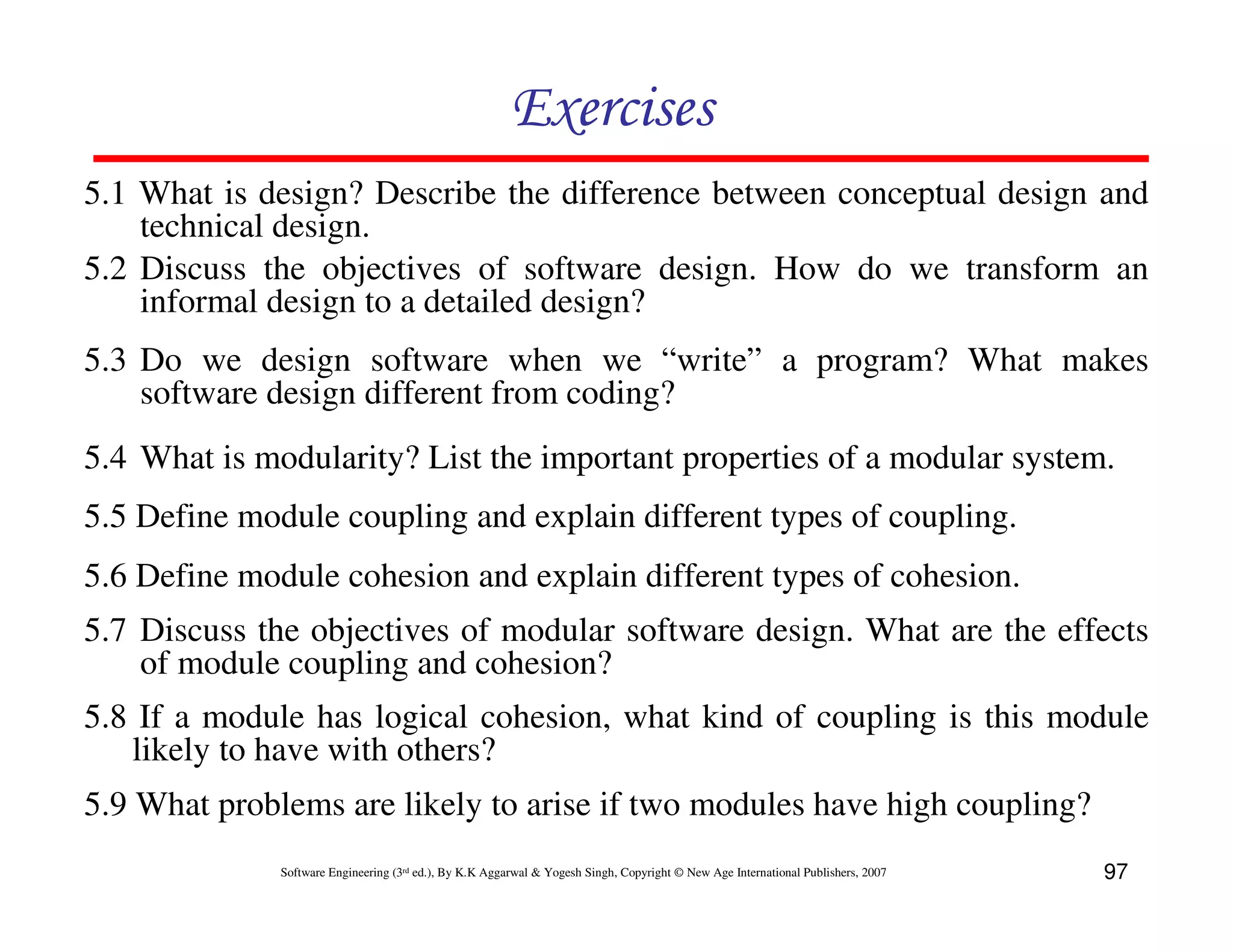 Exercises
5.1 What is design? Describe the difference between conceptual design and
technical design.
5.2 Discuss the objectives of software design. How do we transform an
informal design to a detailed design?
5.3 Do we design software when we “write” a program? What makes
software design different from coding?
5.4 What is modularity? List the important properties of a modular system.
5.5 Define module coupling and explain different types of coupling.
5.6 Define module cohesion and explain different types of cohesion.
5.7 Discuss the objectives of modular software design. What are the effects
of module coupling and cohesion?
5.8 If a module has logical cohesion, what kind of coupling is this module
likely to have with others?
5.9 What problems are likely to arise if two modules have high coupling?
Software Engineering (3rd ed.), By K.K Aggarwal & Yogesh Singh, Copyright © New Age International Publishers, 2007

97

 
