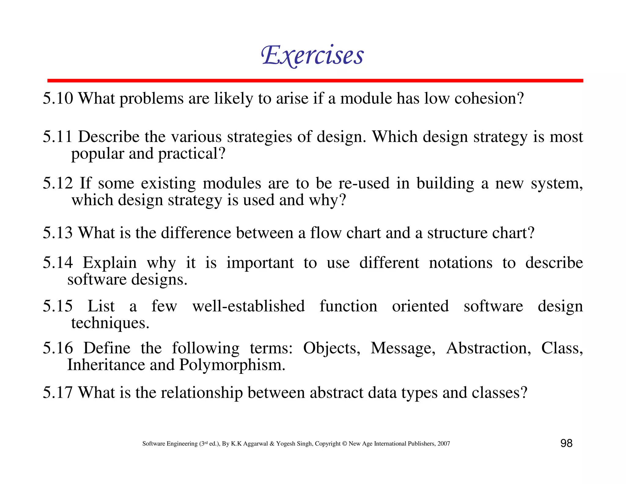 Exercises
5.10 What problems are likely to arise if a module has low cohesion?
5.11 Describe the various strategies of design. Which design strategy is most
popular and practical?
5.12 If some existing modules are to be re-used in building a new system,
which design strategy is used and why?
5.13 What is the difference between a flow chart and a structure chart?
5.14 Explain why it is important to use different notations to describe
software designs.
5.15 List a few well-established function oriented software design
techniques.
5.16 Define the following terms: Objects, Message, Abstraction, Class,
Inheritance and Polymorphism.
5.17 What is the relationship between abstract data types and classes?
Software Engineering (3rd ed.), By K.K Aggarwal & Yogesh Singh, Copyright © New Age International Publishers, 2007

98

 