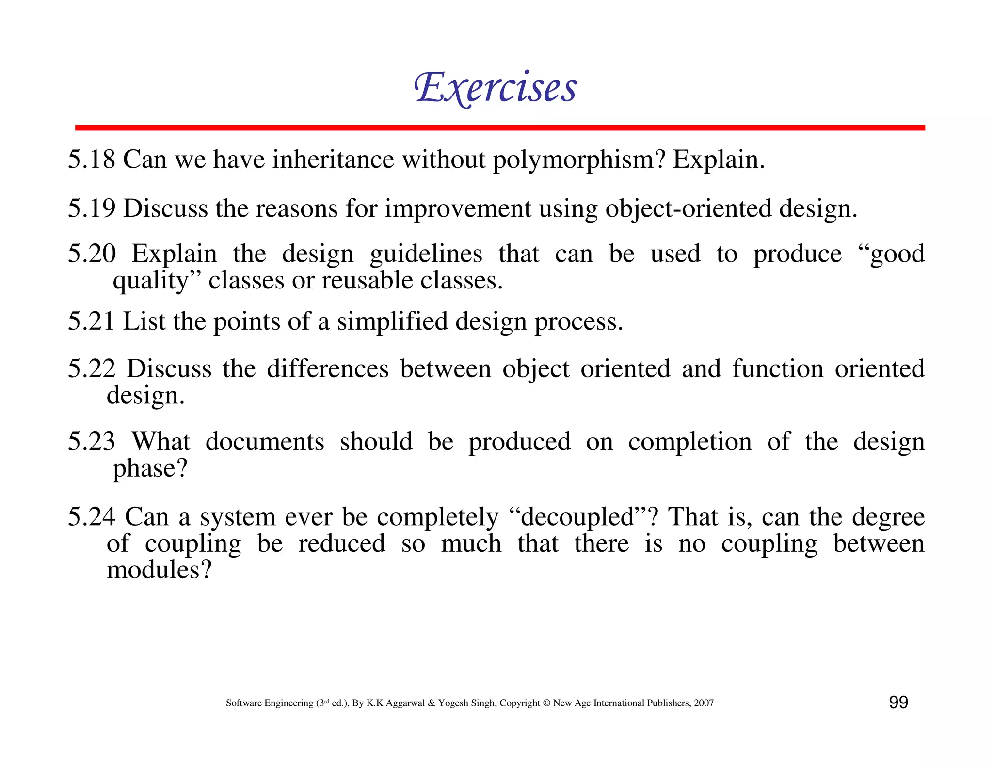 Exercises
5.18 Can we have inheritance without polymorphism? Explain.
5.19 Discuss the reasons for improvement using object-oriented design.
5.20 Explain the design guidelines that can be used to produce “good
quality” classes or reusable classes.
5.21 List the points of a simplified design process.
5.22 Discuss the differences between object oriented and function oriented
design.
5.23 What documents should be produced on completion of the design
phase?
5.24 Can a system ever be completely “decoupled”? That is, can the degree
of coupling be reduced so much that there is no coupling between
modules?

Software Engineering (3rd ed.), By K.K Aggarwal & Yogesh Singh, Copyright © New Age International Publishers, 2007

99

 