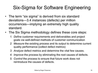Slides by Roger Pressman. 18
Six-Sigma for Software Engineering
• The term “six sigma” is derived from six standard
deviations—3.4 instances (defects) per million
occurrences—implying an extremely high quality
standard.
• The Six Sigma methodology defines these core steps:
1. Define customer requirements and deliverables and project
goals via well-defined methods of customer communication
2. Measure the existing process and its output to determine current
quality performance (collect defect metrics)
3. Analyze defect metrics and determine the vital few causes.
4. Improve the process by eliminating the root causes of defects.
5. Control the process to ensure that future work does not
reintroduce the causes of defects.
 