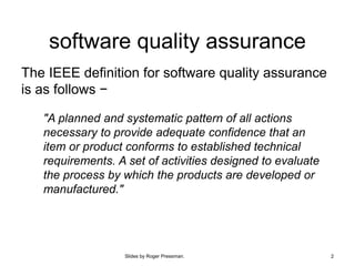 Slides by Roger Pressman. 2
software quality assurance
The IEEE definition for software quality assurance
is as follows −
"A planned and systematic pattern of all actions
necessary to provide adequate confidence that an
item or product conforms to established technical
requirements. A set of activities designed to evaluate
the process by which the products are developed or
manufactured."
 