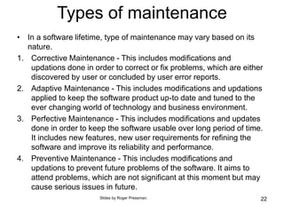 Types of maintenance
• In a software lifetime, type of maintenance may vary based on its
nature.
1. Corrective Maintenance - This includes modifications and
updations done in order to correct or fix problems, which are either
discovered by user or concluded by user error reports.
2. Adaptive Maintenance - This includes modifications and updations
applied to keep the software product up-to date and tuned to the
ever changing world of technology and business environment.
3. Perfective Maintenance - This includes modifications and updates
done in order to keep the software usable over long period of time.
It includes new features, new user requirements for refining the
software and improve its reliability and performance.
4. Preventive Maintenance - This includes modifications and
updations to prevent future problems of the software. It aims to
attend problems, which are not significant at this moment but may
cause serious issues in future.
22
Slides by Roger Pressman.
 