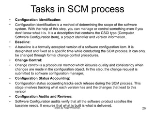 Tasks in SCM process
• Configuration Identification:
• Configuration identification is a method of determining the scope of the software
system. With the help of this step, you can manage or control something even if you
don't know what it is. It is a description that contains the CSCI type (Computer
Software Configuration Item), a project identifier and version information.
• Baseline:
• A baseline is a formally accepted version of a software configuration item. It is
designated and fixed at a specific time while conducting the SCM process. It can only
be changed through formal change control procedures.
• Change Control:
• Change control is a procedural method which ensures quality and consistency when
changes are made in the configuration object. In this step, the change request is
submitted to software configuration manager.
• Configuration Status Accounting:
• Configuration status accounting tracks each release during the SCM process. This
stage involves tracking what each version has and the changes that lead to this
version
• Configuration Audits and Reviews:
• Software Configuration audits verify that all the software product satisfies the
baseline needs. It ensures that what is built is what is delivered.
26
Slides by Roger Pressman.
 