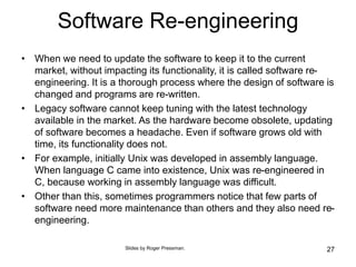 Software Re-engineering
• When we need to update the software to keep it to the current
market, without impacting its functionality, it is called software re-
engineering. It is a thorough process where the design of software is
changed and programs are re-written.
• Legacy software cannot keep tuning with the latest technology
available in the market. As the hardware become obsolete, updating
of software becomes a headache. Even if software grows old with
time, its functionality does not.
• For example, initially Unix was developed in assembly language.
When language C came into existence, Unix was re-engineered in
C, because working in assembly language was difficult.
• Other than this, sometimes programmers notice that few parts of
software need more maintenance than others and they also need re-
engineering.
27
Slides by Roger Pressman.
 