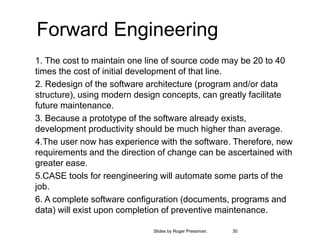 30
Slides by Roger Pressman.
Forward Engineering
1. The cost to maintain one line of source code may be 20 to 40
times the cost of initial development of that line.
2. Redesign of the software architecture (program and/or data
structure), using modern design concepts, can greatly facilitate
future maintenance.
3. Because a prototype of the software already exists,
development productivity should be much higher than average.
4.The user now has experience with the software. Therefore, new
requirements and the direction of change can be ascertained with
greater ease.
5.CASE tools for reengineering will automate some parts of the
job.
6. A complete software configuration (documents, programs and
data) will exist upon completion of preventive maintenance.
 