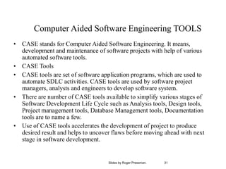 31
Slides by Roger Pressman.
Computer Aided Software Engineering TOOLS
• CASE stands for Computer Aided Software Engineering. It means,
development and maintenance of software projects with help of various
automated software tools.
• CASE Tools
• CASE tools are set of software application programs, which are used to
automate SDLC activities. CASE tools are used by software project
managers, analysts and engineers to develop software system.
• There are number of CASE tools available to simplify various stages of
Software Development Life Cycle such as Analysis tools, Design tools,
Project management tools, Database Management tools, Documentation
tools are to name a few.
• Use of CASE tools accelerates the development of project to produce
desired result and helps to uncover flaws before moving ahead with next
stage in software development.
 