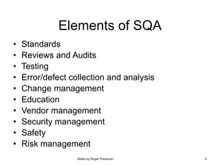 Slides by Roger Pressman. 4
Elements of SQA
• Standards
• Reviews and Audits
• Testing
• Error/defect collection and analysis
• Change management
• Education
• Vendor management
• Security management
• Safety
• Risk management
 