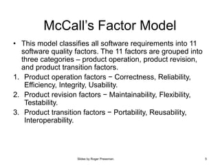 Slides by Roger Pressman. 5
McCall’s Factor Model
• This model classifies all software requirements into 11
software quality factors. The 11 factors are grouped into
three categories – product operation, product revision,
and product transition factors.
1. Product operation factors − Correctness, Reliability,
Efficiency, Integrity, Usability.
2. Product revision factors − Maintainability, Flexibility,
Testability.
3. Product transition factors − Portability, Reusability,
Interoperability.
 