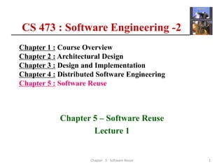 CS 473 : Software Engineering -2
Chapter 1 : Course Overview
Chapter 2 : Architectural Design
Chapter 3 : Design and Implementation
Chapter 4 : Distributed Software Engineering
Chapter 5 : Software Reuse
Chapter 5 – Software Reuse
Lecture 1
1
Chapter 5 Software Reuse
 