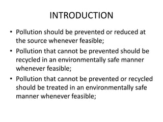 INTRODUCTION
• Pollution should be prevented or reduced at
the source whenever feasible;
• Pollution that cannot be prevented should be
recycled in an environmentally safe manner
whenever feasible;
• Pollution that cannot be prevented or recycled
should be treated in an environmentally safe
manner whenever feasible;
 