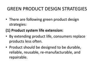 GREEN PRODUCT DESIGN STRATEGIES
• There are following green product design
strategies:
(1) Product system life extension:
• By extending product life, consumers replace
products less often.
• Product should be designed to be durable,
reliable, reusable, re-manufacturable, and
repairable.
 