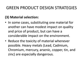 GREEN PRODUCT DESIGN STRATEGIES
(3) Material selection:
• In some cases, substituting one material for
another can have modest impact on quality
and price of product, but can have a
considerable impact on the environment.
• Reduce the toxicity of material whenever
possible. Heavy metals (Lead, Cadmium,
Chromium, mercury, arsenic, copper, tin, and
zinc) are especially dangerous.
 