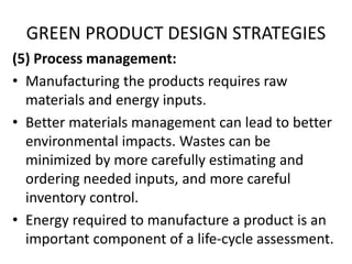 GREEN PRODUCT DESIGN STRATEGIES
(5) Process management:
• Manufacturing the products requires raw
materials and energy inputs.
• Better materials management can lead to better
environmental impacts. Wastes can be
minimized by more carefully estimating and
ordering needed inputs, and more careful
inventory control.
• Energy required to manufacture a product is an
important component of a life-cycle assessment.
 