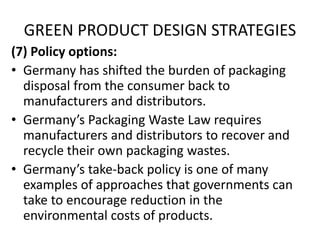 GREEN PRODUCT DESIGN STRATEGIES
(7) Policy options:
• Germany has shifted the burden of packaging
disposal from the consumer back to
manufacturers and distributors.
• Germany’s Packaging Waste Law requires
manufacturers and distributors to recover and
recycle their own packaging wastes.
• Germany’s take-back policy is one of many
examples of approaches that governments can
take to encourage reduction in the
environmental costs of products.
 