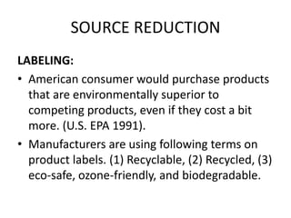 SOURCE REDUCTION
LABELING:
• American consumer would purchase products
that are environmentally superior to
competing products, even if they cost a bit
more. (U.S. EPA 1991).
• Manufacturers are using following terms on
product labels. (1) Recyclable, (2) Recycled, (3)
eco-safe, ozone-friendly, and biodegradable.
 