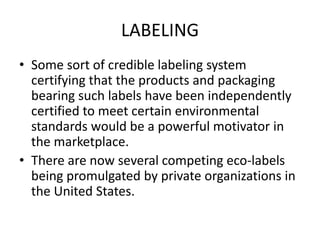 LABELING
• Some sort of credible labeling system
certifying that the products and packaging
bearing such labels have been independently
certified to meet certain environmental
standards would be a powerful motivator in
the marketplace.
• There are now several competing eco-labels
being promulgated by private organizations in
the United States.
 