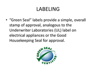 LABELING
• “Green Seal” labels provide a simple, overall
stamp of approval, analogous to the
Underwriter Laboratories (UL) label on
electrical appliances or the Good
Housekeeping Seal for approval.
 
