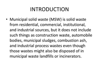 INTRODUCTION
• Municipal solid waste (MSW) is solid waste
from residential, commercial, institutional,
and industrial sources, but it does not include
such things as construction waste, automobile
bodies, municipal sludges, combustion ash,
and industrial process wastes even though
those wastes might also be disposed of in
municipal waste landfills or incinerators.
 