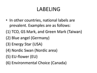 LABELING
• In other countries, national labels are
prevalent. Examples are as follows:
(1) TCO, GS Mark, and Green Mark (Taiwan)
(2) Blue angel (Germany)
(3) Energy Star (USA)
(4) Nordic Swan (Nordic area)
(5) EU-flower (EU)
(6) Environmental Choice (Canada)
 
